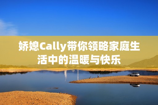 娇媳Cally带你领略家庭生活中的温暖与快乐
