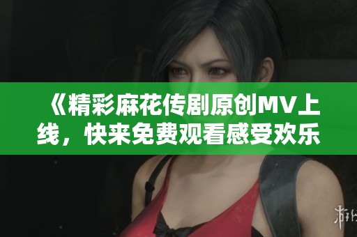 《精彩麻花传剧原创MV上线，快来免费观看感受欢乐气氛》