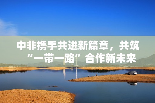 中非携手共进新篇章，共筑“一带一路”合作新未来
