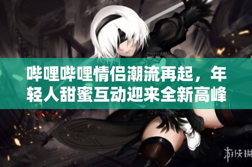 哔哩哔哩情侣潮流再起，年轻人甜蜜互动迎来全新高峰期
