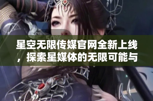 星空无限传媒官网全新上线，探索星媒体的无限可能与创新发展