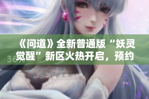 《问道》全新普通版“妖灵觉醒”新区火热开启，预约赢取超值奖励！