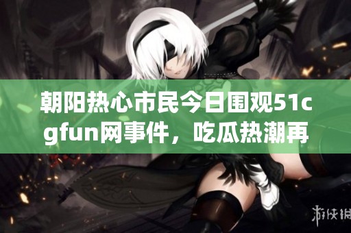 朝阳热心市民今日围观51cgfun网事件，吃瓜热潮再掀波澜