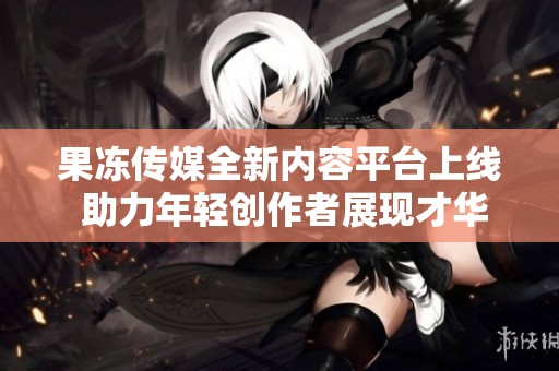 果冻传媒全新内容平台上线 助力年轻创作者展现才华