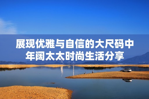 展现优雅与自信的大尺码中年阔太太时尚生活分享