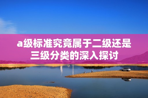 a级标准究竟属于二级还是三级分类的深入探讨