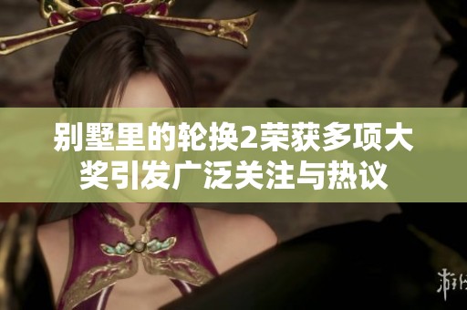 别墅里的轮换2荣获多项大奖引发广泛关注与热议