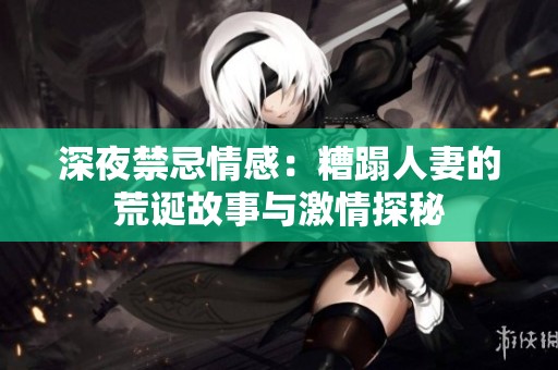 深夜禁忌情感：糟蹋人妻的荒诞故事与激情探秘