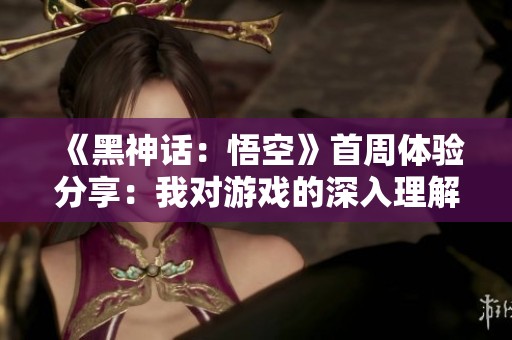 《黑神话：悟空》首周体验分享：我对游戏的深入理解与玩法探索