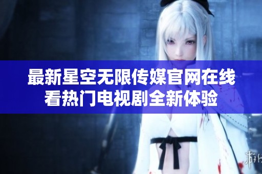 最新星空无限传媒官网在线看热门电视剧全新体验