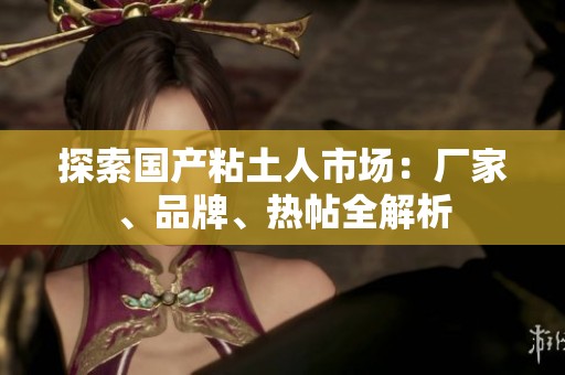 探索国产粘土人市场：厂家、品牌、热帖全解析