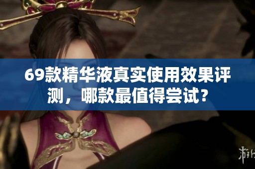 69款精华液真实使用效果评测，哪款最值得尝试？