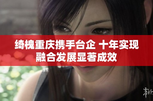 绮槐重庆携手台企 十年实现融合发展显著成效