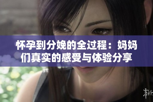 怀孕到分娩的全过程：妈妈们真实的感受与体验分享