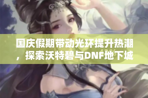 国庆假期带动光环提升热潮，探索沃特碧与DNF地下城的精彩世界