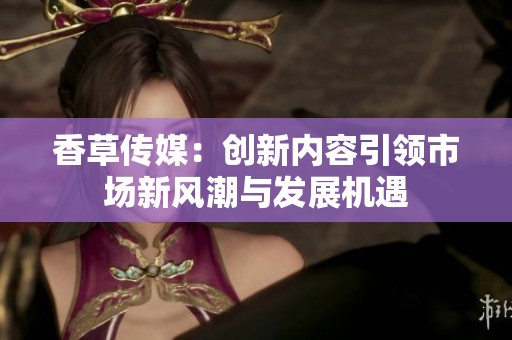 香草传媒：创新内容引领市场新风潮与发展机遇