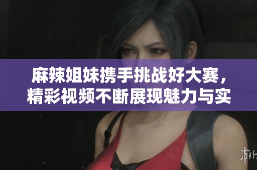 麻辣姐妹携手挑战好大赛，精彩视频不断展现魅力与实力