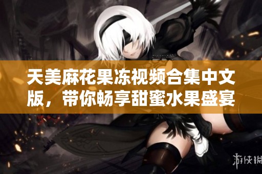 天美麻花果冻视频合集中文版，带你畅享甜蜜水果盛宴