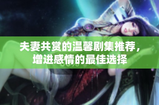 夫妻共赏的温馨剧集推荐，增进感情的最佳选择