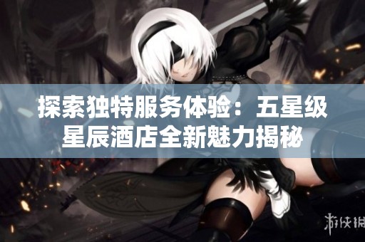探索独特服务体验：五星级星辰酒店全新魅力揭秘