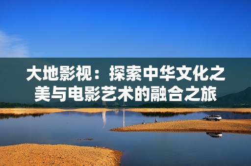 大地影视：探索中华文化之美与电影艺术的融合之旅