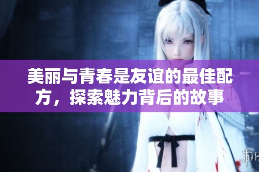 美丽与青春是友谊的最佳配方，探索魅力背后的故事