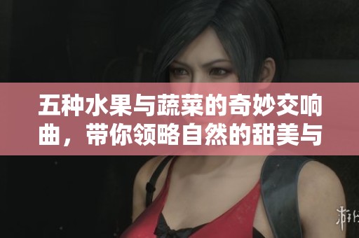 五种水果与蔬菜的奇妙交响曲，带你领略自然的甜美与清新