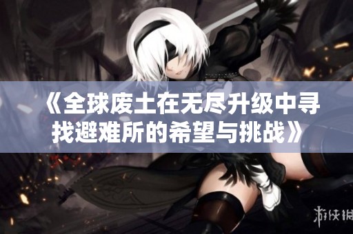 《全球废土在无尽升级中寻找避难所的希望与挑战》