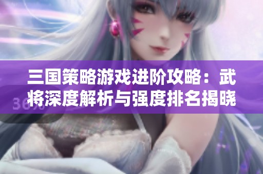 三国策略游戏进阶攻略：武将深度解析与强度排名揭晓