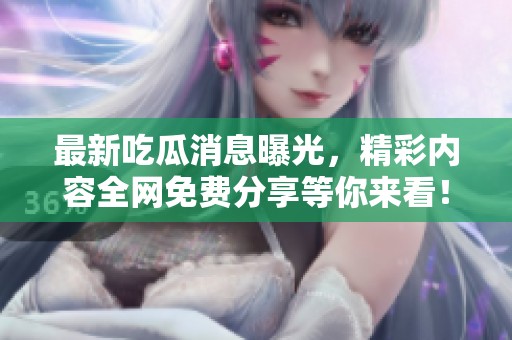 最新吃瓜消息曝光，精彩内容全网免费分享等你来看！