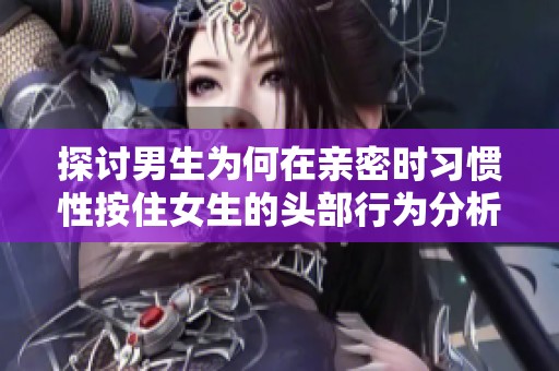 探讨男生为何在亲密时习惯性按住女生的头部行为分析