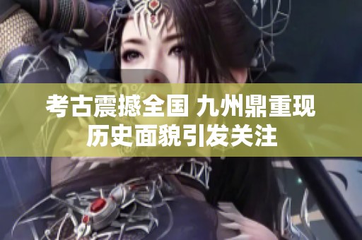 考古震撼全国 九州鼎重现历史面貌引发关注