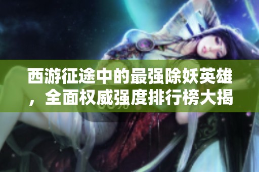 西游征途中的最强除妖英雄，全面权威强度排行榜大揭秘！