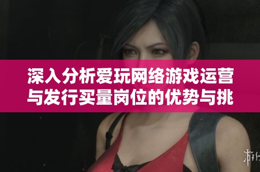 深入分析爱玩网络游戏运营与发行买量岗位的优势与挑战