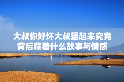 大叔你好坏大叔摇起来究竟背后藏着什么故事与情感