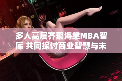 多人高层齐聚海棠MBA智库 共同探讨商业智慧与未来发展