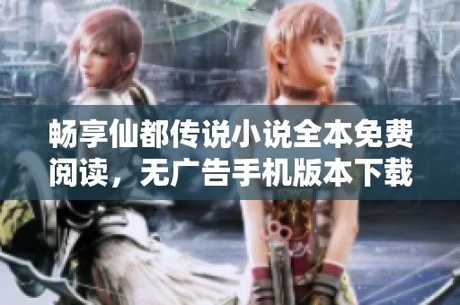 畅享仙都传说小说全本免费阅读，无广告手机版本下载指南