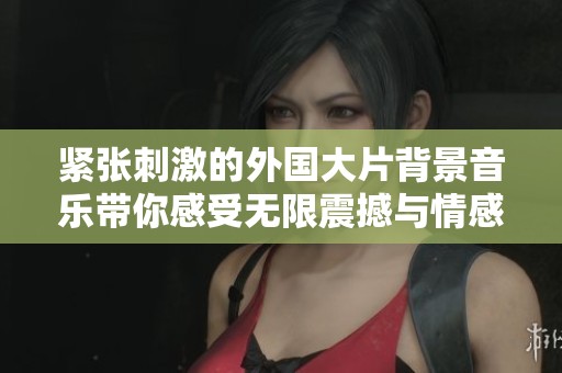 紧张刺激的外国大片背景音乐带你感受无限震撼与情感波动