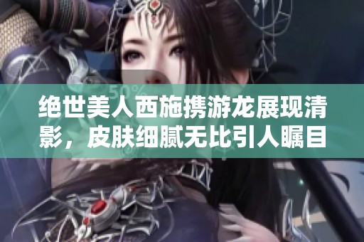 绝世美人西施携游龙展现清影，皮肤细腻无比引人瞩目