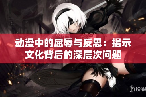 动漫中的屈辱与反思：揭示文化背后的深层次问题