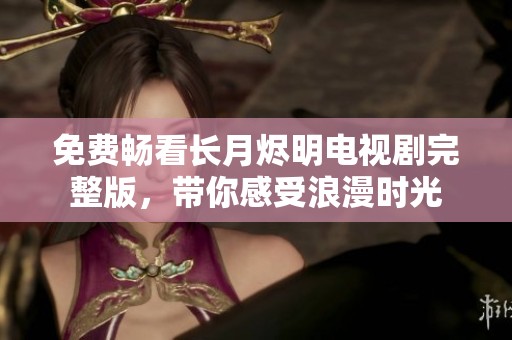 免费畅看长月烬明电视剧完整版，带你感受浪漫时光