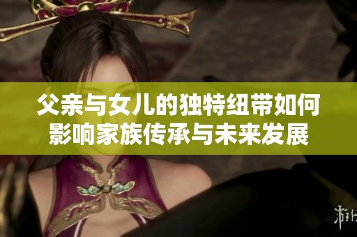 父亲与女儿的独特纽带如何影响家族传承与未来发展