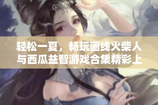 轻松一夏，畅玩画线火柴人与西瓜益智游戏合集精彩上线