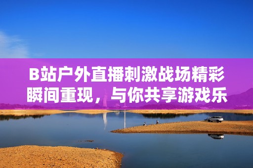 B站户外直播刺激战场精彩瞬间重现，与你共享游戏乐趣