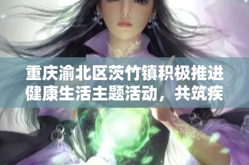 重庆渝北区茨竹镇积极推进健康生活主题活动，共筑疾病预防意识