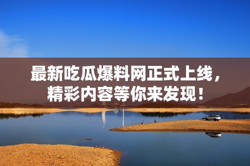 最新吃瓜爆料网正式上线，精彩内容等你来发现！
