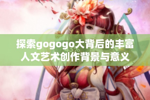 探索gogogo大背后的丰富人文艺术创作背景与意义