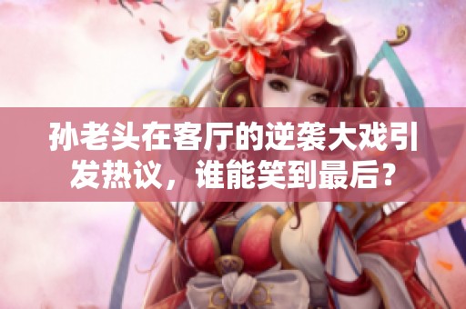 孙老头在客厅的逆袭大戏引发热议，谁能笑到最后？