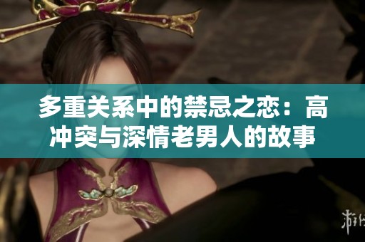 多重关系中的禁忌之恋：高冲突与深情老男人的故事