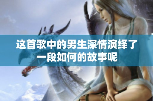 这首歌中的男生深情演绎了一段如何的故事呢